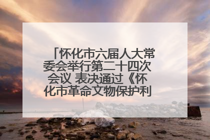 怀化市六届人大常委会举行第二十四次会议 表决通过《怀化市革命文物保护利用若干规定》