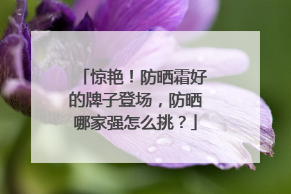 惊艳！防晒霜好的牌子登场，防晒哪家强怎么挑？