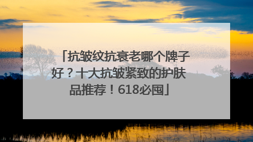 抗皱纹抗衰老哪个牌子好？十大抗皱紧致的护肤品推荐！618必囤