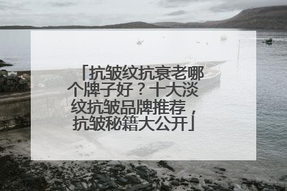 抗皱纹抗衰老哪个牌子好？十大淡纹抗皱品牌推荐，抗皱秘籍大公开