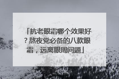 抗老眼霜哪个效果好？熬夜党必备的八款眼霜，远离眼周问题