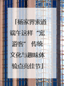 杨家界索道端午这样“宠游客” 传统文化与趣味体验点亮佳节