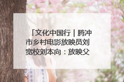 文化中国行｜腾冲市乡村电影放映员刘宽校刘本向：放映父子兵 接力光影梦