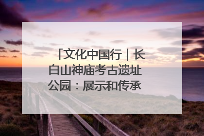 文化中国行｜长白山神庙考古遗址公园：展示和传承多民族文化交融