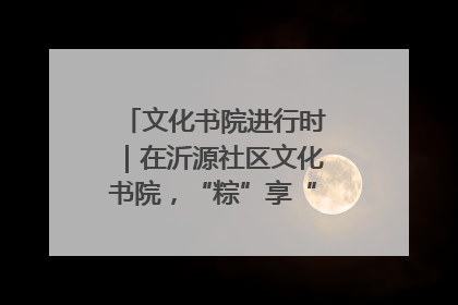 文化书院进行时｜在沂源社区文化书院，“粽”享“端午”美好时光