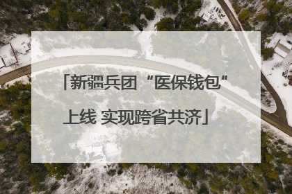 新疆兵团“医保钱包”上线 实现跨省共济