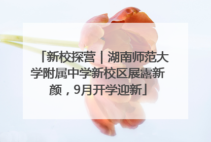 新校探营｜湖南师范大学附属中学新校区展露新颜，9月开学迎新