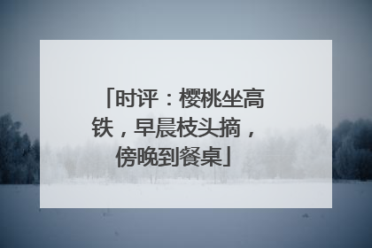 时评：樱桃坐高铁，早晨枝头摘，傍晚到餐桌
