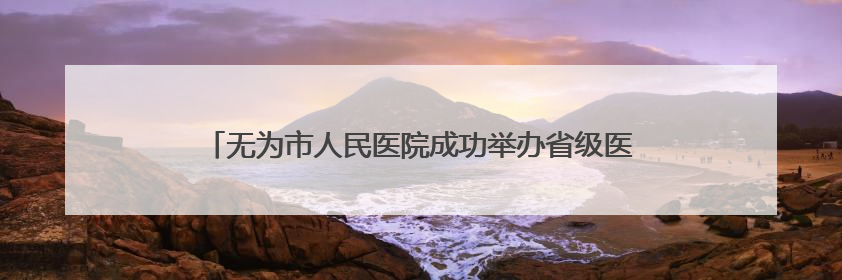 无为市人民医院成功举办省级医学继教项目《心血管疾病新进展及慢病 规范化诊疗》培训班
