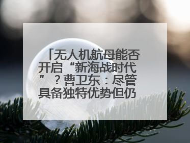 无人机航母能否开启“新海战时代”？曹卫东：尽管具备独特优势但仍无法与传统航母相提并论