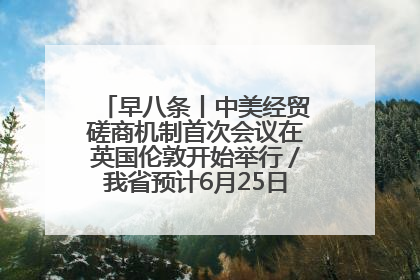 早八条丨中美经贸磋商机制首次会议在英国伦敦开始举行／我省预计6月25日公布高考成绩与录取最低控制分数线