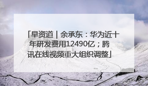 早资道｜余承东：华为近十年研发费用12490亿；腾讯在线视频重大组织调整