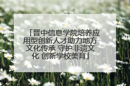 晋中信息学院培养应用型创新人才助力地方文化传承 守护非遗文化 创新学校美育