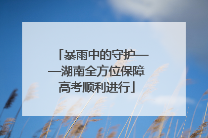 暴雨中的守护——湖南全方位保障高考顺利进行