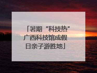 暑期“科技热” 广西科技馆成假日亲子游胜地