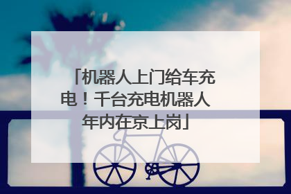 机器人上门给车充电！千台充电机器人年内在京上岗