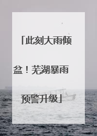 此刻大雨倾盆！芜湖暴雨预警升级