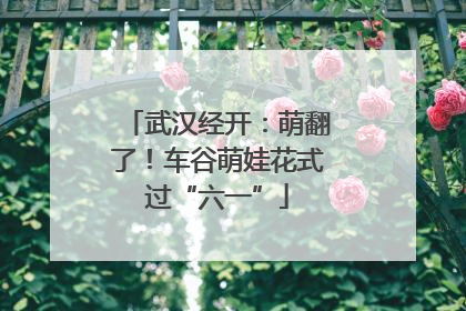 武汉经开：萌翻了！车谷萌娃花式过“六一”