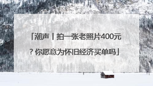 潮声丨拍一张老照片400元？你愿意为怀旧经济买单吗