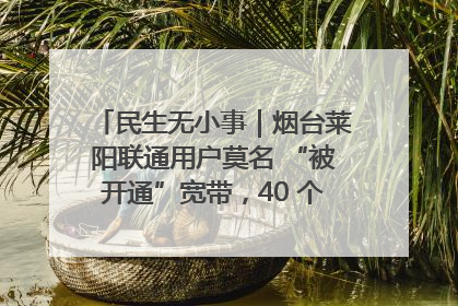 民生无小事｜烟台莱阳联通用户莫名 “被开通”宽带，40 个月扣费无人知