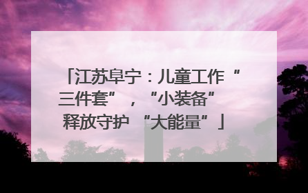 江苏阜宁：儿童工作“三件套”，“小装备” 释放守护 “大能量”