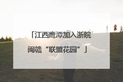江西鹰潭加入浙皖闽赣“联盟花园”