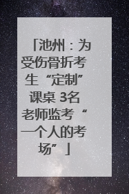 池州：为受伤骨折考生“定制”课桌 3名老师监考“一个人的考场”
