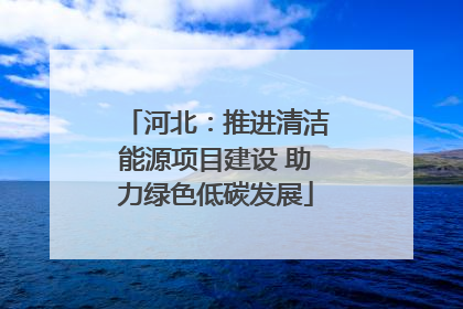 河北：推进清洁能源项目建设 助力绿色低碳发展