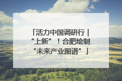 活力中国调研行｜“上新”！合肥绘制“未来产业图谱”