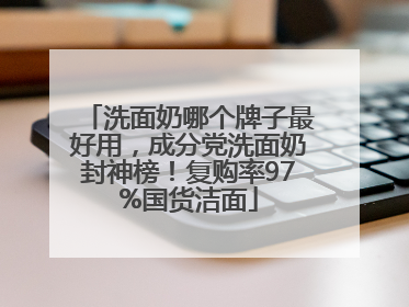 洗面奶哪个牌子最好用，成分党洗面奶封神榜！复购率97%国货洁面