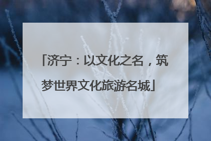 济宁：以文化之名，筑梦世界文化旅游名城