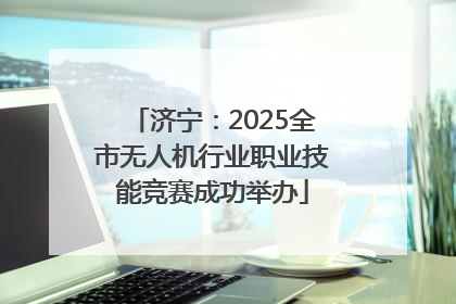 济宁：2025全市无人机行业职业技能竞赛成功举办
