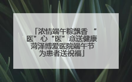 浓情端午粽飘香 “医”心“医”意送健康 菏泽博爱医院端午节为患者送祝福