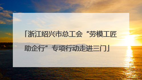 浙江绍兴市总工会“劳模工匠助企行”专项行动走进三门