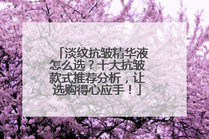 淡纹抗皱精华液怎么选？十大抗皱款式推荐分析，让选购得心应手！