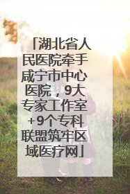 湖北省人民医院牵手咸宁市中心医院，9大专家工作室+9个专科联盟筑牢区域医疗网