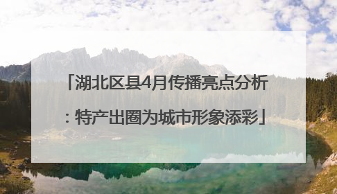 湖北区县4月传播亮点分析：特产出圈为城市形象添彩