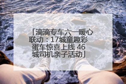 滴滴专车六一暖心联动：17城童趣彩蛋车惊喜上线 46城司机亲子活动