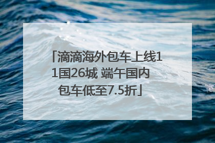 滴滴海外包车上线11国26城 端午国内包车低至7.5折