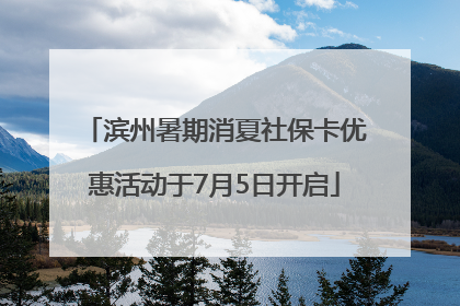 滨州暑期消夏社保卡优惠活动于7月5日开启