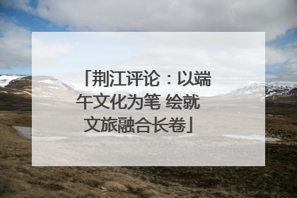 荆江评论：以端午文化为笔 绘就文旅融合长卷