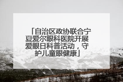 自治区政协联合宁夏爱尔眼科医院开展爱眼日科普活动，守护儿童眼健康