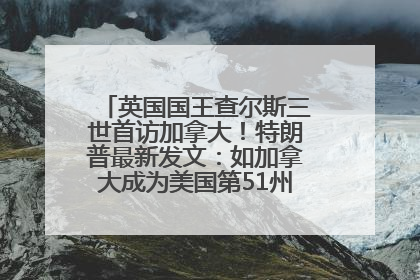 英国国王查尔斯三世首访加拿大！特朗普最新发文：如加拿大成为美国第51州可免费用“金穹”