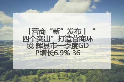 营商“新”发布丨“四个突出”打造营商环境 辉县市一季度GDP增长6.9% 36个重点项目落地
