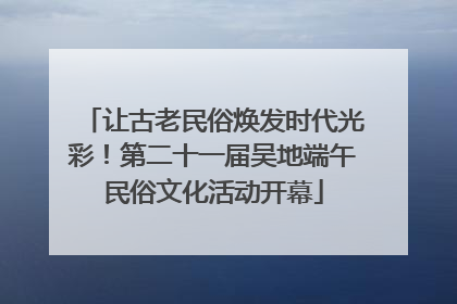 让古老民俗焕发时代光彩！第二十一届吴地端午民俗文化活动开幕