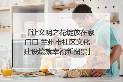 让文明之花绽放在家门口 兰州市社区文化建设绘就幸福新图景