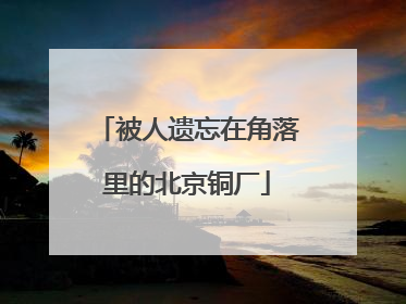 被人遗忘在角落里的北京铜厂