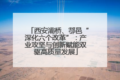 西安灞桥、鄠邑“深化六个改革”：产业攻坚与创新赋能双驱高质量发展