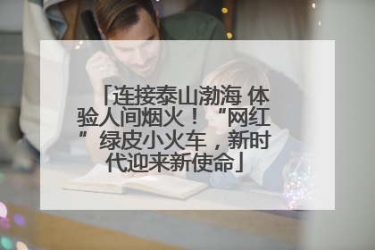 连接泰山渤海 体验人间烟火！“网红”绿皮小火车，新时代迎来新使命