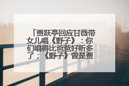 贾跃亭回应甘薇带女儿唱《野子》：你们唱得比爸爸好听多了；《野子》曾是贾跃亭“代表作”